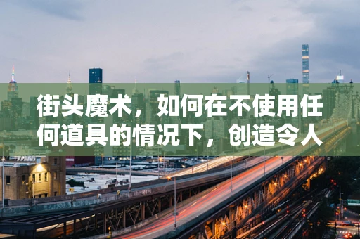 街头魔术，如何在不使用任何道具的情况下，创造令人惊叹的瞬间？