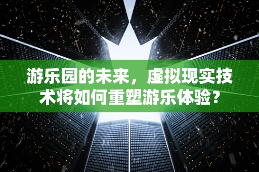 游乐园的未来，虚拟现实技术将如何重塑游乐体验？