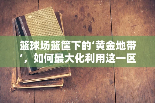 篮球场篮筐下的‘黄金地带’，如何最大化利用这一区域提升比赛效率？