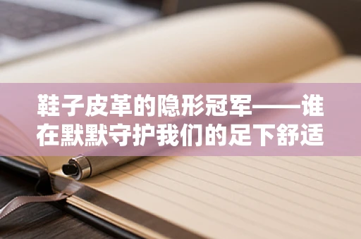 鞋子皮革的隐形冠军——谁在默默守护我们的足下舒适？