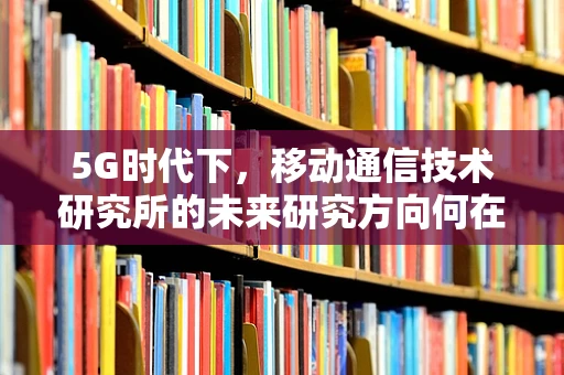 5G时代下，移动通信技术研究所的未来研究方向何在？