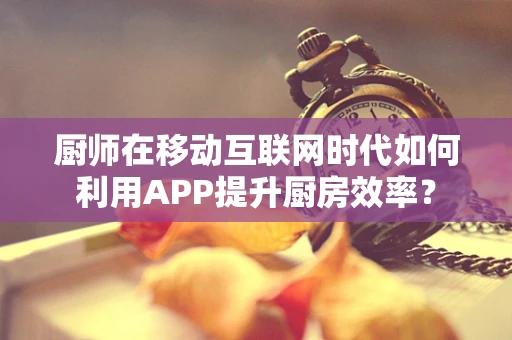 厨师在移动互联网时代如何利用APP提升厨房效率？