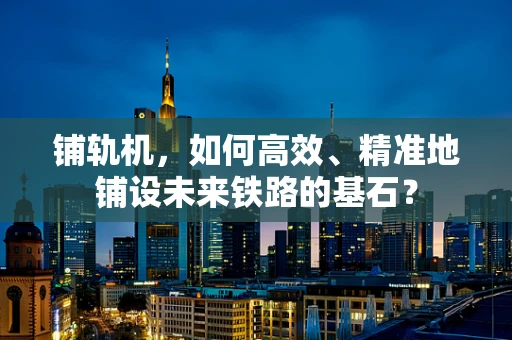 铺轨机，如何高效、精准地铺设未来铁路的基石？