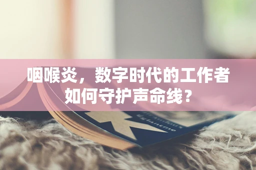 咽喉炎，数字时代的工作者如何守护声命线？