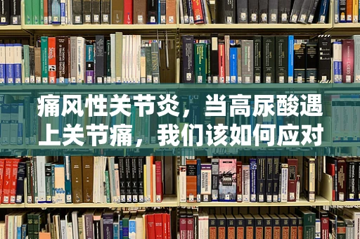 痛风性关节炎，当高尿酸遇上关节痛，我们该如何应对？