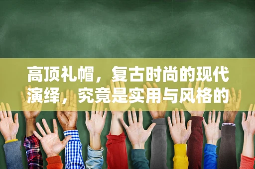 高顶礼帽，复古时尚的现代演绎，究竟是实用与风格的完美融合，还是过时之物的复刻？