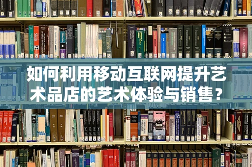 如何利用移动互联网提升艺术品店的艺术体验与销售？