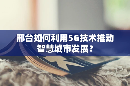 邢台如何利用5G技术推动智慧城市发展？