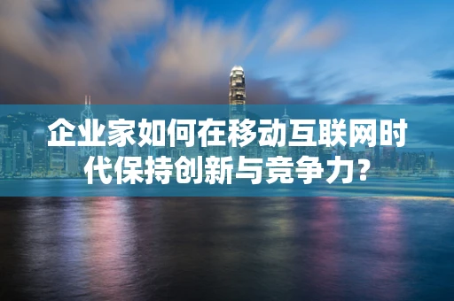 企业家如何在移动互联网时代保持创新与竞争力？