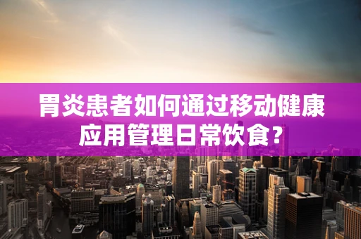 胃炎患者如何通过移动健康应用管理日常饮食？