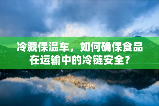 冷藏保温车，如何确保食品在运输中的冷链安全？