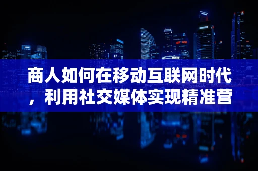 商人如何在移动互联网时代，利用社交媒体实现精准营销？