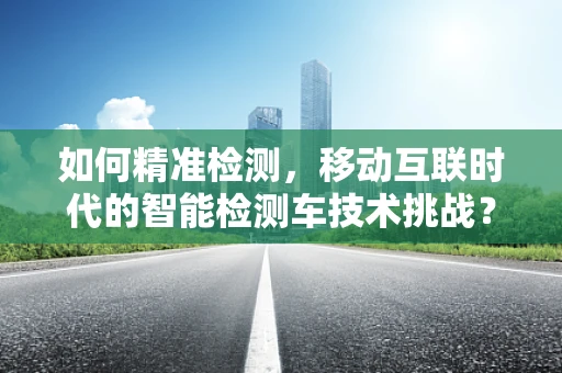 如何精准检测，移动互联时代的智能检测车技术挑战？