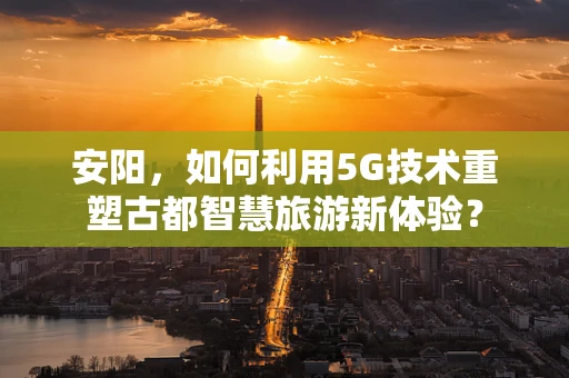 安阳，如何利用5G技术重塑古都智慧旅游新体验？