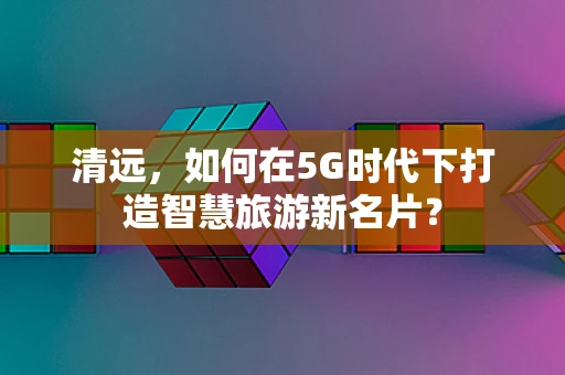 清远，如何在5G时代下打造智慧旅游新名片？