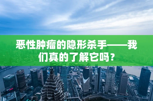 恶性肿瘤的隐形杀手——我们真的了解它吗？