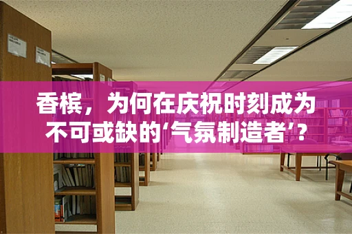 香槟，为何在庆祝时刻成为不可或缺的‘气氛制造者’？