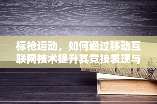 标枪运动，如何通过移动互联网技术提升其竞技表现与普及度？