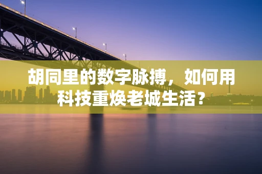 胡同里的数字脉搏，如何用科技重焕老城生活？