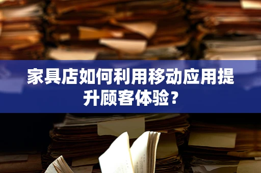 家具店如何利用移动应用提升顾客体验？