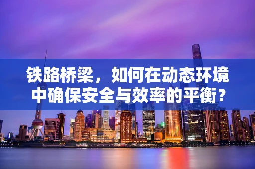 铁路桥梁，如何在动态环境中确保安全与效率的平衡？