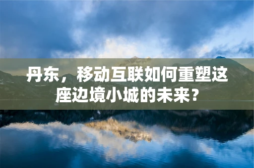 丹东，移动互联如何重塑这座边境小城的未来？