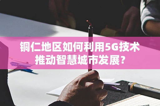 铜仁地区如何利用5G技术推动智慧城市发展？