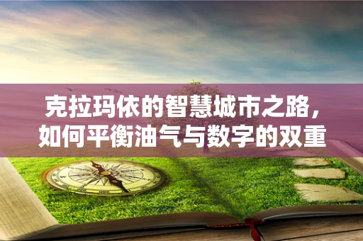 克拉玛依的智慧城市之路，如何平衡油气与数字的双重发展？