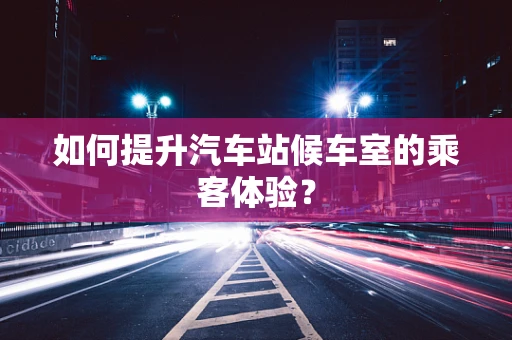 如何提升汽车站候车室的乘客体验？