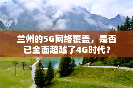 兰州的5G网络覆盖，是否已全面超越了4G时代？