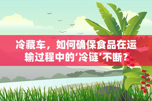 冷藏车，如何确保食品在运输过程中的‘冷链’不断？