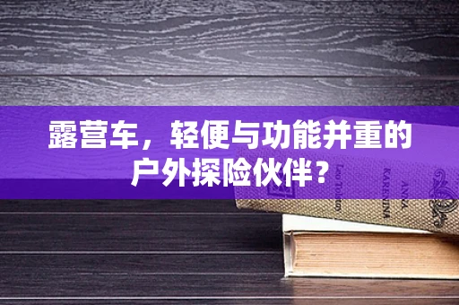 露营车，轻便与功能并重的户外探险伙伴？