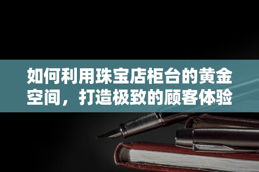 如何利用珠宝店柜台的黄金空间，打造极致的顾客体验？