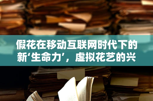 假花在移动互联网时代下的新‘生命力’，虚拟花艺的兴起与挑战