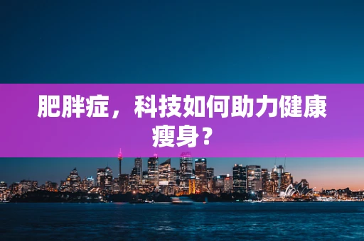 肥胖症，科技如何助力健康瘦身？