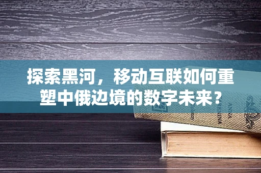 探索黑河，移动互联如何重塑中俄边境的数字未来？