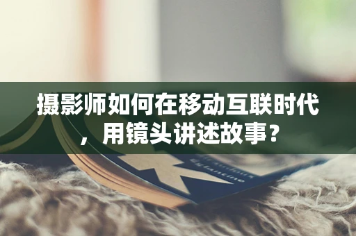 摄影师如何在移动互联时代，用镜头讲述故事？