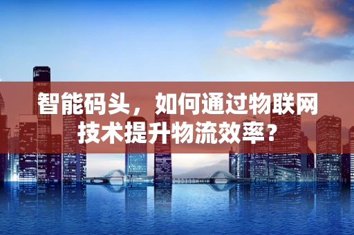 智能码头，如何通过物联网技术提升物流效率？