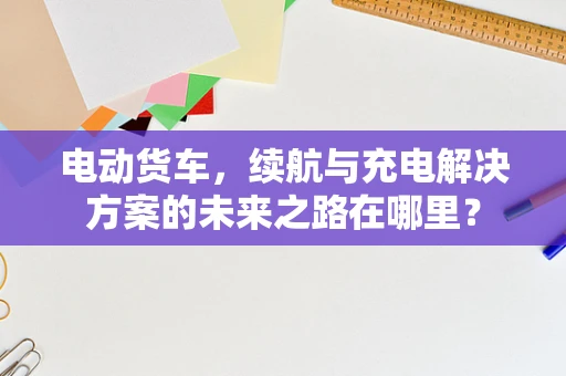 电动货车，续航与充电解决方案的未来之路在哪里？