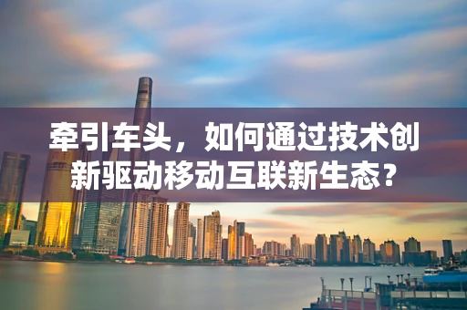 牵引车头，如何通过技术创新驱动移动互联新生态？