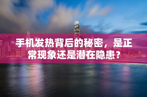 手机发热背后的秘密，是正常现象还是潜在隐患？