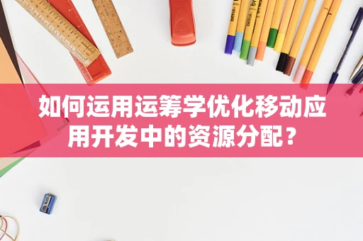 如何运用运筹学优化移动应用开发中的资源分配？