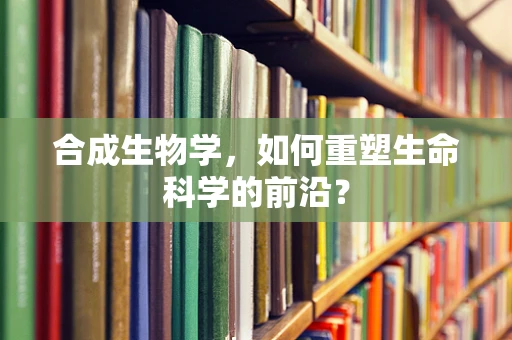 合成生物学，如何重塑生命科学的前沿？