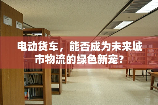 电动货车，能否成为未来城市物流的绿色新宠？